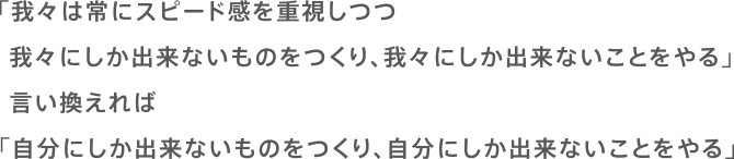 「我々は常にスピード感を重視しつつ我々にしか出来ないものをつくり、我々にしか出来ないことをやる」言い換えれば「自分にしか出来ないものをつくり、自分にしか出来ないことをやる」