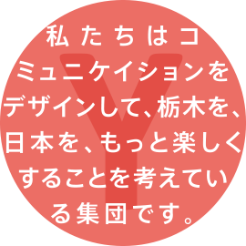 私たちはコミュニケイションをデザインして、栃木を、日本を、もっと楽しくすることを考えている集団です。