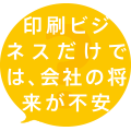 印刷ビジネスだけでは、会社の将来が不安