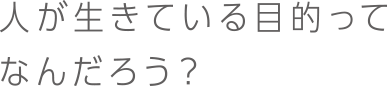 人が生きている目的ってなんだろう？