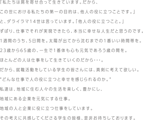 「私たちは肩を寄せ合って生きています。だから、この世における私たちの第一の目的は、他人の役に立つことです。」と、ダライラマ14世は言っています。「他人の役に立つこと。」ずばり、仕事でそれが実現できたら、本当に幸せな人生だと思うのです。１週間のうち、5日間を。太陽が出てから沈むまでの1番いい時間帯を。23歳から65歳の、一生で1番体も心も元気であろう歳の間を。ほとんどの人は仕事をして生きていくのだから・・・。だから、就職活動をしている学生の皆さんには、真剣に考えて欲しい。“どんな仕事で人の役に立つと幸せを感じられるのか。”私達は、地域に住む人々の生活を楽しく、豊かにし、地域にある企業を元気にする仕事。地域の人と企業に役に立つ仕事をしています。その考えに共感してくださる学生の皆様、是非お待ちしております。